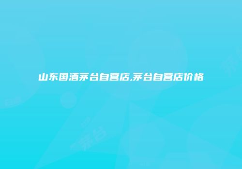 山东国酒茅台自营店,茅台自营店价格