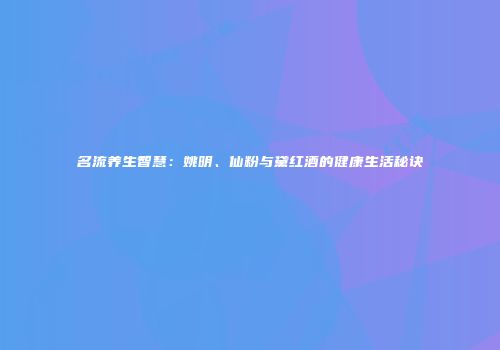名流养生智慧：姚明、仙粉与黛红酒的健康生活秘诀