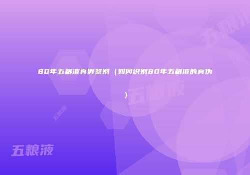 80年五粮液真假鉴别（如何识别80年五粮液的真伪）