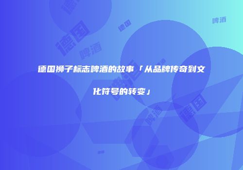 德国狮子标志啤酒的故事「从品牌传奇到文化符号的转变」