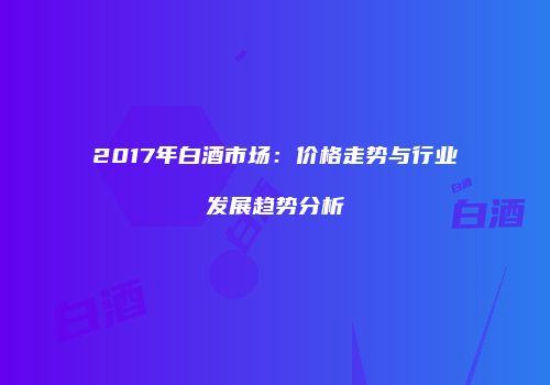 2017年白酒市场：价格走势与行业发展趋势分析