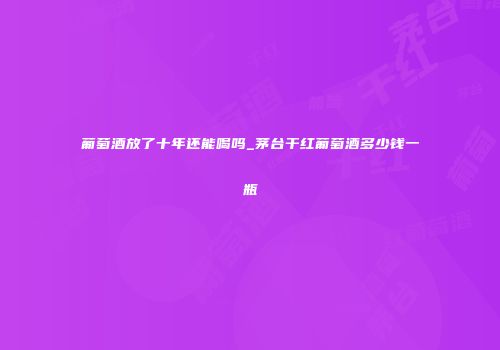 葡萄酒放了十年还能喝吗_茅台干红葡萄酒多少钱一瓶
