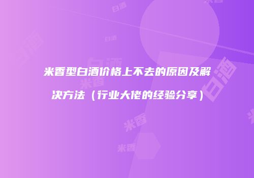 米香型白酒价格上不去的原因及解决方法（行业大佬的经验分享）