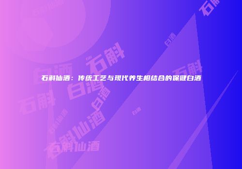 石斛仙酒：传统工艺与现代养生相结合的保健白酒