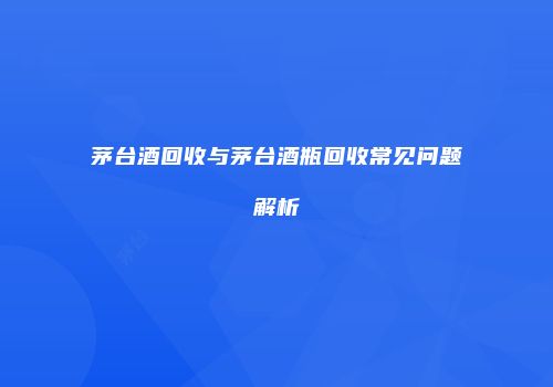 茅台酒回收与茅台酒瓶回收常见问题解析