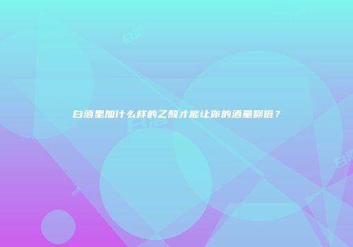 白酒里加什么样的乙醛才能让你的酒量翻倍？