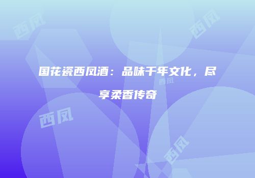 国花瓷西凤酒：品味千年文化，尽享柔香传奇