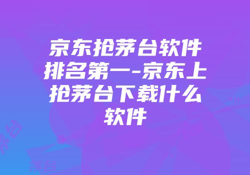 京东抢茅台软件排名第一-京东上抢茅台下载什么软件