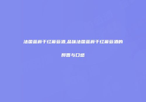 法国蓝爵干红葡萄酒,品味法国蓝爵干红葡萄酒的醇香与口感