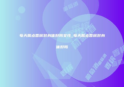 每天喝点香槟对身体好吗女性_每天喝点香槟对身体好吗