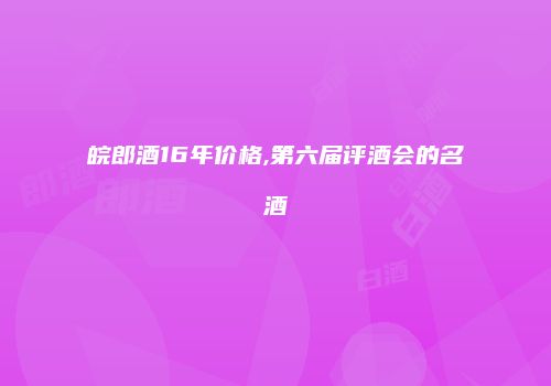 皖郎酒16年价格,第六届评酒会的名酒