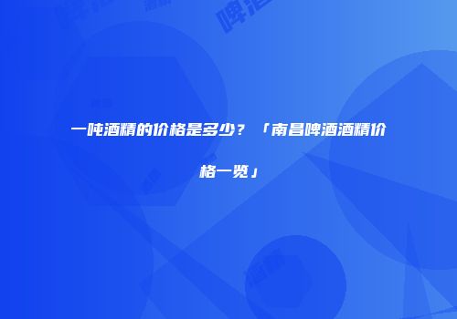一吨酒精的价格是多少？「南昌啤酒酒精价格一览」