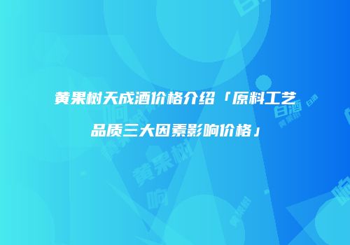 黄果树天成酒价格介绍「原料工艺品质三大因素影响价格」