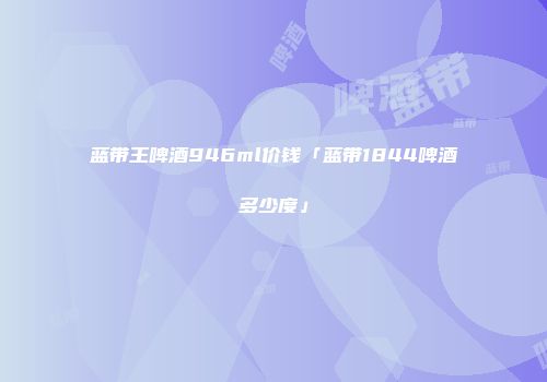 蓝带王啤酒946ml价钱「蓝带1844啤酒多少度」