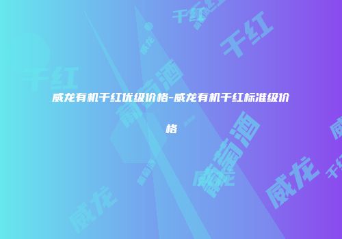 威龙有机干红优级价格-威龙有机干红标准级价格