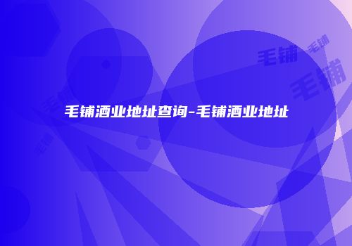 毛铺酒业地址查询-毛铺酒业地址