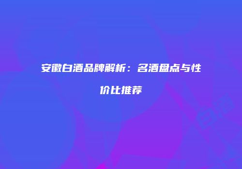 安徽白酒品牌解析：名酒盘点与性价比推荐