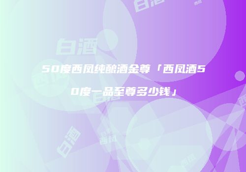 50度西凤纯酿酒金尊「西凤酒50度一品至尊多少钱」