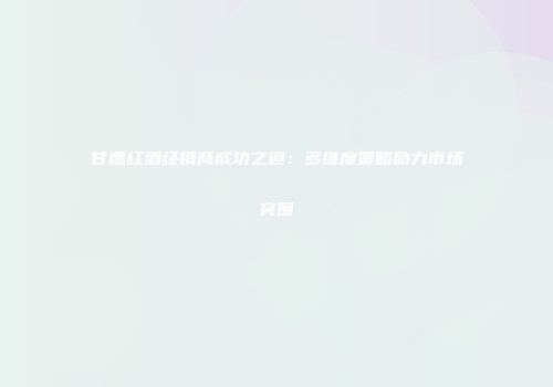 甘肃红酒经销商成功之道：多维度策略助力市场突围