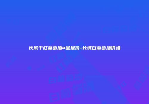 长城干红葡萄酒4星报价-长城白葡萄酒价格