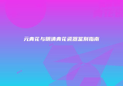 元青花与明清青花瓷器鉴别指南