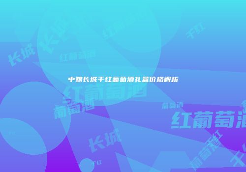 中粮长城干红葡萄酒礼盒价格解析