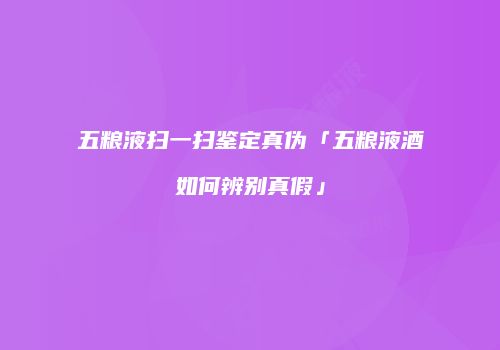 五粮液扫一扫鉴定真伪「五粮液酒如何辨别真假」