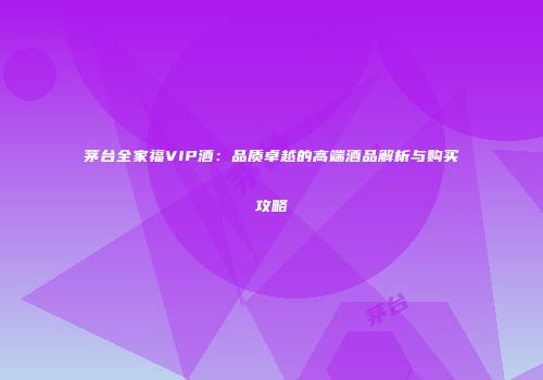 茅台全家福VIP酒：品质卓越的高端酒品解析与购买攻略