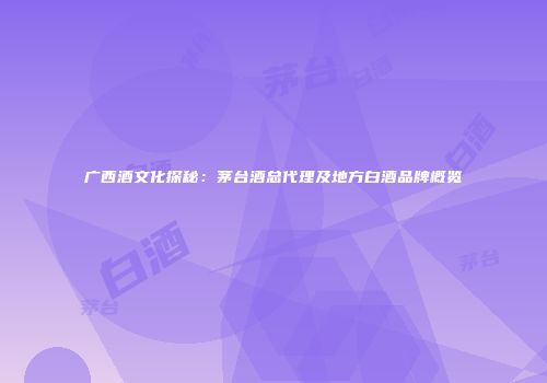 广西酒文化探秘：茅台酒总代理及地方白酒品牌概览
