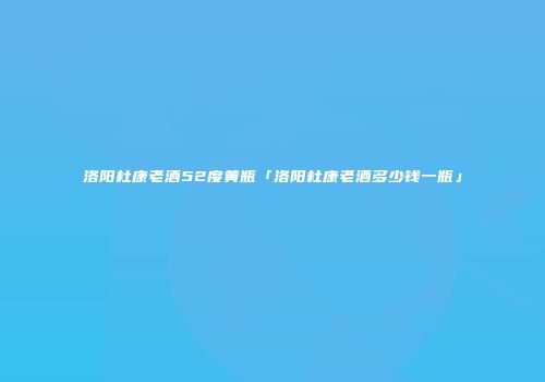 洛阳杜康老酒52度黄瓶「洛阳杜康老酒多少钱一瓶」