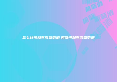 怎么样辨别真假葡萄酒,如何辨别真假葡萄酒