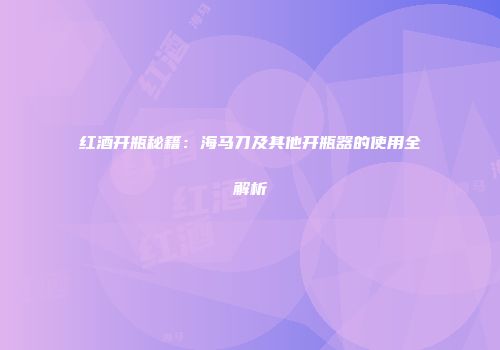 红酒开瓶秘籍：海马刀及其他开瓶器的使用全解析