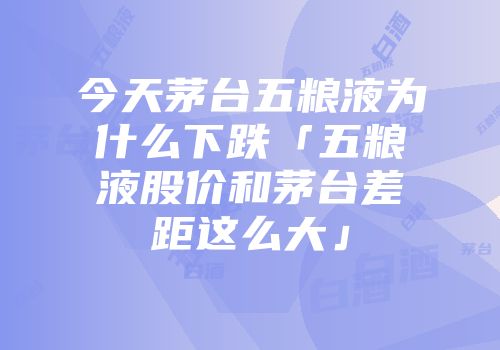 今天茅台五粮液为什么下跌「五粮液股价和茅台差距这么大」