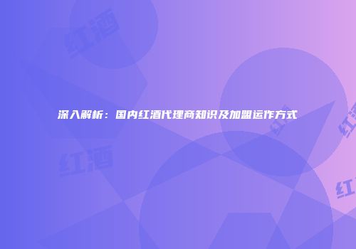 深入解析：国内红酒代理商知识及加盟运作方式