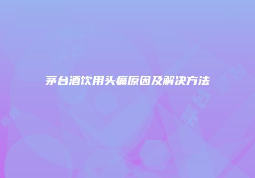 茅台酒饮用头痛原因及解决方法