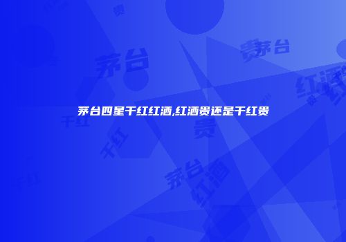 茅台四星干红红酒,红酒贵还是干红贵