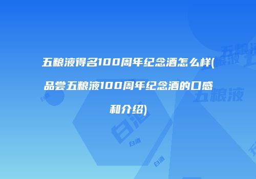 五粮液得名100周年纪念酒怎么样(品尝五粮液100周年纪念酒的口感和介绍)