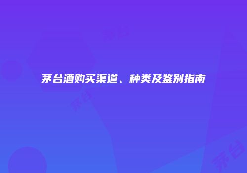 茅台酒购买渠道、种类及鉴别指南
