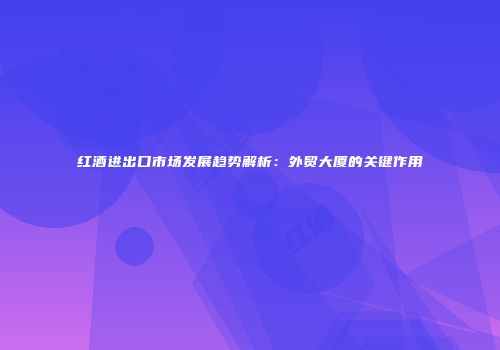 红酒进出口市场发展趋势解析：外贸大厦的关键作用