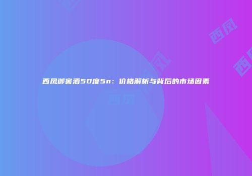 西凤御窖酒50度5n：价格解析与背后的市场因素