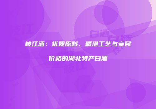 枝江酒：优质原料、精湛工艺与亲民价格的湖北特产白酒