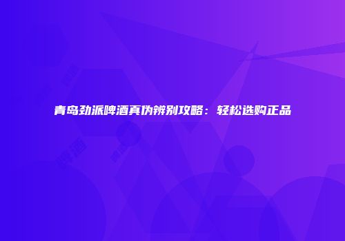 青岛劲派啤酒真伪辨别攻略：轻松选购正品