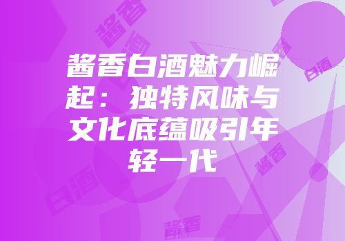 酱香白酒魅力崛起：独特风味与文化底蕴吸引年轻一代