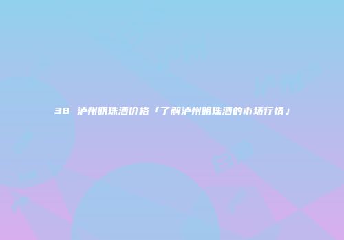38 泸州明珠酒价格「了解泸州明珠酒的市场行情」