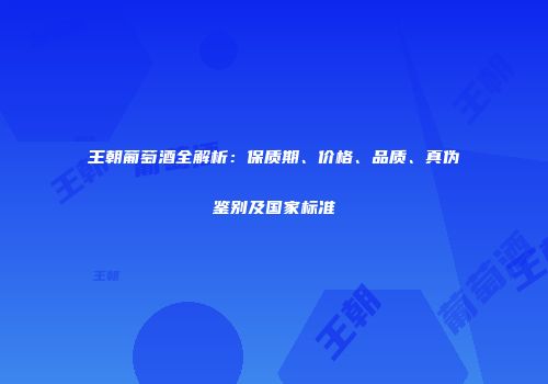 王朝葡萄酒全解析：保质期、价格、品质、真伪鉴别及国家标准