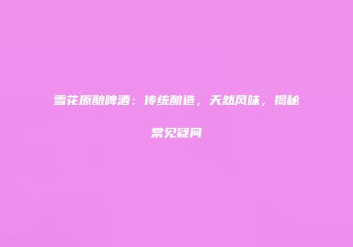 雪花原酿啤酒：传统酿造，天然风味，揭秘常见疑问