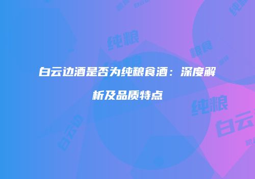 白云边酒是否为纯粮食酒：深度解析及品质特点
