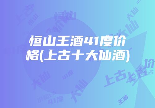 恒山王酒41度价格(上古十大仙酒)