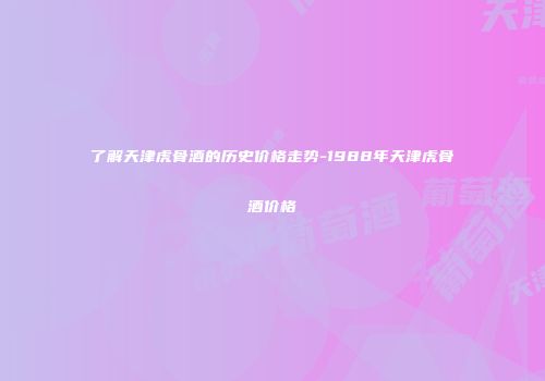 了解天津虎骨酒的历史价格走势-1988年天津虎骨酒价格