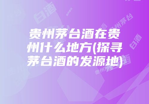 贵州茅台酒在贵州什么地方(探寻茅台酒的发源地)